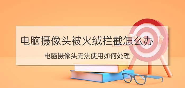 电脑摄像头被火绒拦截怎么办 电脑摄像头无法使用如何处理